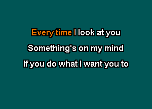 Every time I look at you

Something's on my mind

lfyou do what I want you to