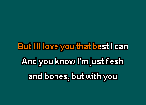 But I'll love you that best I can

And you know I'm just flesh

and bones. but with you
