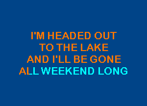 I'M HEADED OUT
TO THE LAKE
AND I'LL BE GONE
ALLWEEKEND LONG
