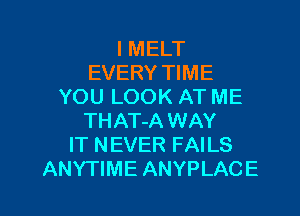 I MELT
EVERY TIME
YOU LOOK AT ME
THAT-A WAY
IT NEVER FAILS

ANYTIME ANYPLACE l