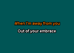 When I'm away from you

Out of your embrace