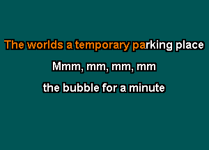 The worlds a temporary parking place

Mmm, mm, mm, mm

the bubble for a minute