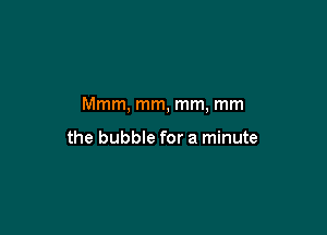 Mmm, mm, mm, mm

the bubble for a minute