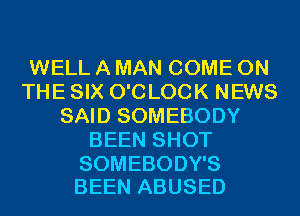 WELL A MAN COME ON
THE SIX O'C LOCK NEWS
SAID SOMEBODY
BEEN SHOT

SOMEBODY'S
BEEN ABUSED