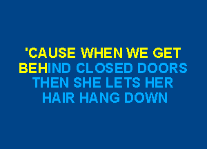 'CAUSE WHEN WE GET

BEHIND CLOSED DOORS
THEN SHE LETS HER

HAIR HANG DOWN