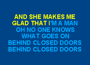 AND SHE MAKES ME
GLAD THAT I'M A MAN

OH NO ONE KNOWS
WHAT GOES ON

BEHIND CLOSED DOORS
BEHIND CLOSED DOORS