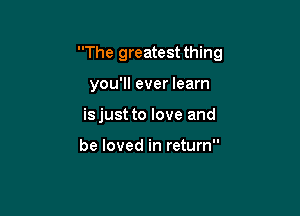 The greatest thing

you'll ever learn
isjust to love and

be loved in return