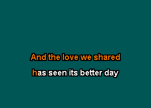 And the love we shared

has seen its better day