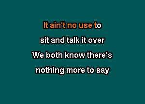 It ain't no use to
sit and talk it over

We both know there's

nothing more to say