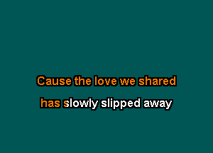 Cause the love we shared

has slowly slipped away