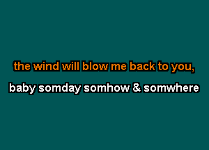 the wind will blow me back to you,

baby somday somhow 8 somwhere