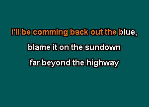 i'll be comming back out the blue,

blame it on the sundown

far beyond the highway