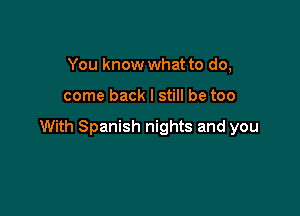 You know what to do,

come back I still be too

With Spanish nights and you