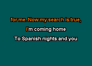 for me. Now my search is true,

I'm coming home

To Spanish nights and you