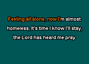 Feeling all alone, now I'm almost

homeless, It's time I know I'll stay,

the Lord has heard me pray