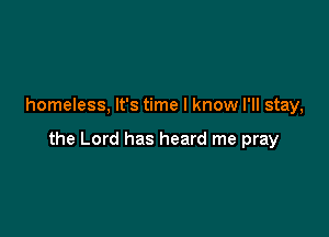 homeless, It's time I know I'll stay,

the Lord has heard me pray