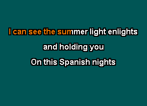 I can see the summer light enlights

and holding you

On this Spanish nights