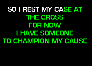 SO I REST MY CASE AT
THE CROSS
FOR NOW
I HAVE SOMEONE
TO CHAMPION MY CAUSE