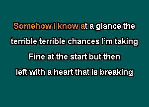 Somehow I know at a glance the
terrible terrible chances Pm taking

Fine at the start but then
left with a heart that is breaking