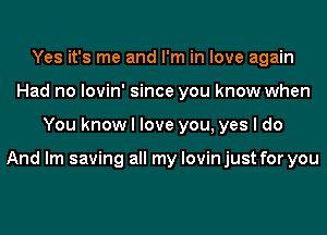 Yes it's me and I'm in love again
Had no lovin' since you know when
You know I love you, yes I do

And lm saving all my lovin just for you