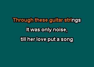 Through these guitar strings

It was only noise,

till her love put a song