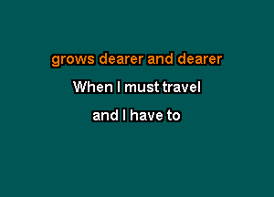 grows dearer and dearer

When I must travel

and I have to
