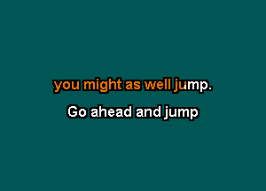 you might as well jump.

Go ahead andjump