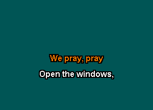 We pray, pray

Open the windows,