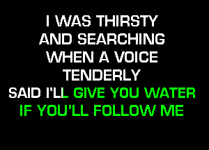 I WAS THIRSTY
AND SEARCHING
WHEN A VOICE

TENDERLY
SAID I'LL GIVE YOU WATER

IF YOU'LL FOLLOW ME