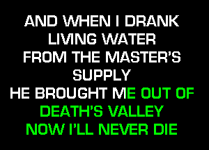 AND WHEN I DRANK
LIVING WATER
FROM THE MASTERS
SUPPLY
HE BROUGHT ME OUT OF
DEATHS VALLEY
NOW I'LL NEVER DIE