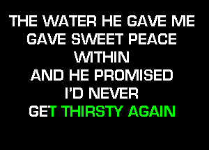 THE WATER HE GAVE ME
GAVE SWEET PEACE
WITHIN
AND HE PROMISED
I'D NEVER
GET THIRSTY AGAIN