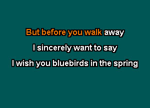 But before you walk away

I sincerely want to say

lwish you bluebirds in the spring