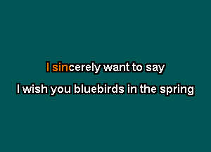 I sincerely want to say

lwish you bluebirds in the spring