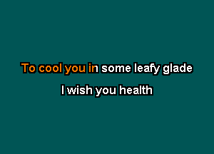 To cool you in some leafy glade

I wish you health
