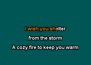 lwish you shelter

from the storm

A cozy fire to keep you warm