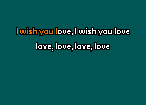 I wish you love, I wish you love

love, love, love, love