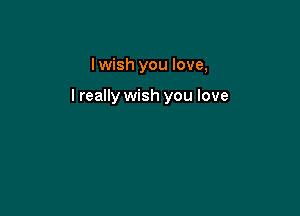 I wish you love,

lreally wish you love