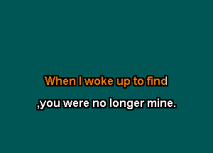When I woke up to find

,you were no longer mine.