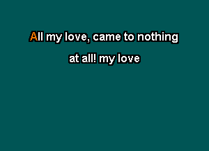 All my love, came to nothing

at all! my love
