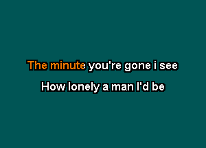 The minute you're gone i see

How lonely a man I'd be