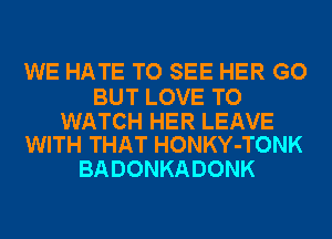 WE HATE TO SEE HER GO

BUT LOVE TO

WATCH HER LEAVE
WITH THAT HONKY-TONK

BADONKADONK