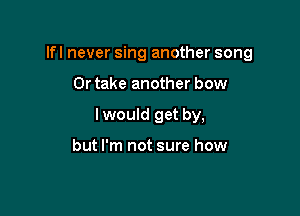 Ifl never sing another song

Or take another bow
I would get by,

but I'm not sure how