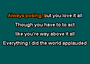 Always posing, but you love it all
Though you have to to act
like you're way above it all

Everything I did the world applauded
