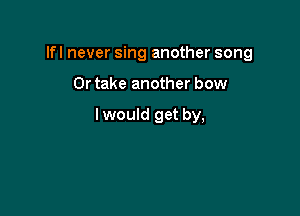 Ifl never sing another song

Or take another bow

lwould get by,