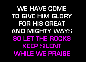 WE HAVE COME
TO GIVE HIM GLORY
FOR HIS GREAT
AND MIGHTY WAYS
SO LET THE ROCKS
KEEP SILENT
WHILE WE PRAISE