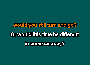 would you still turn and go?

Or would this time be different

in some wa-a-ay?