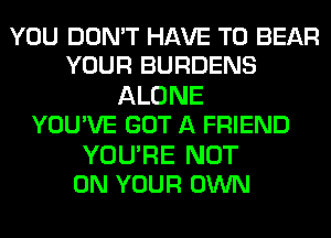 YOU DON'T HAVE TO BEAR
YOUR BURDENS

ALONE
YOU'VE GOT A FRIEND

YOU'RE NOT
ON YOUR OWN