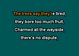 The trees say they're tired,

they bore too much fruit,

Charmed all the wayside,

there's no dispute,