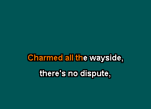 Charmed all the wayside,

there's no dispute,