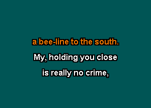 a bee-line to the south.

My, holding you close

is really no crime,